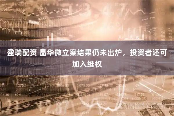 盈瑞配资 晶华微立案结果仍未出炉，投资者还可加入维权