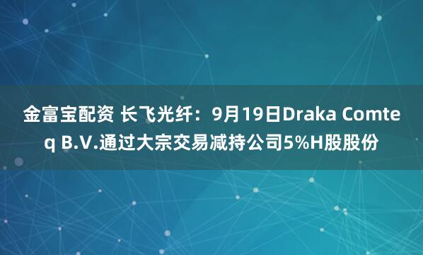 金富宝配资 长飞光纤：9月19日Draka Comteq B.V.通过大宗交易减持公司5%H股股份