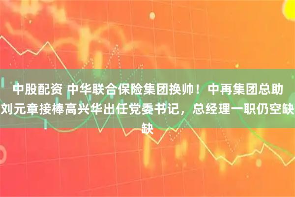 中股配资 中华联合保险集团换帅！中再集团总助刘元章接棒高兴华出任党委书记，总经理一职仍空缺