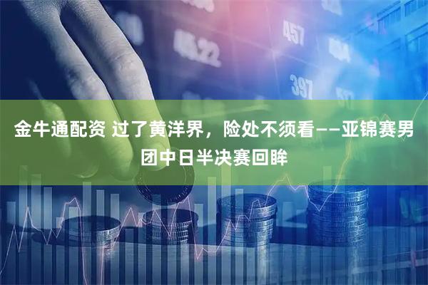 金牛通配资 过了黄洋界，险处不须看——亚锦赛男团中日半决赛回眸