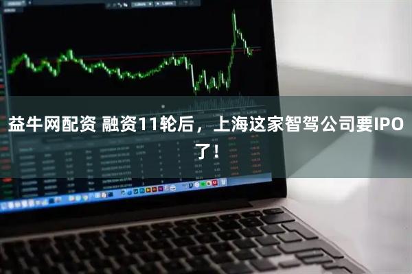 益牛网配资 融资11轮后，上海这家智驾公司要IPO了！