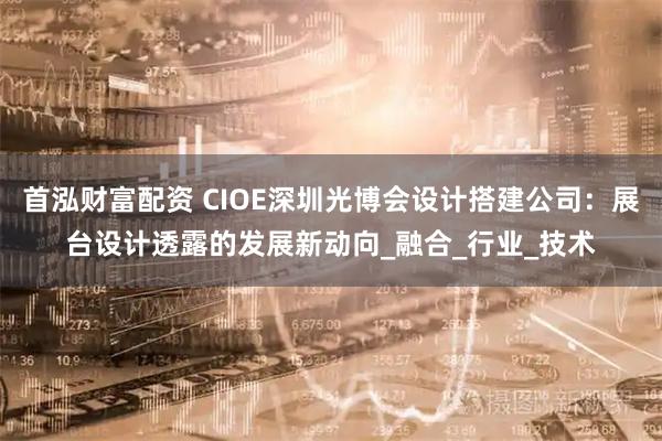 首泓财富配资 CIOE深圳光博会设计搭建公司：展台设计透露的发展新动向_融合_行业_技术