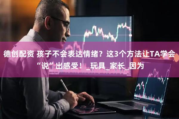 德创配资 孩子不会表达情绪？这3个方法让TA学会“说”出感受！_玩具_家长_因为