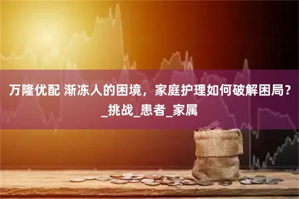 万隆优配 渐冻人的困境，家庭护理如何破解困局？_挑战_患者_家属