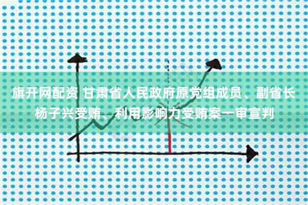 旗开网配资 甘肃省人民政府原党组成员、副省长杨子兴受贿、利用影响力受贿案一审宣判