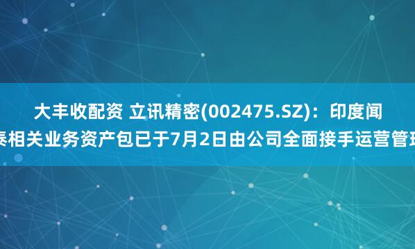 大丰收配资 立讯精密(002475.SZ)：印度闻泰相关业务资产包已于7月2日由公司全面接手运营管理