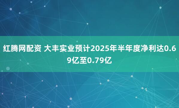 红腾网配资 大丰实业预计2025年半年度净利达0.69亿至0.79亿