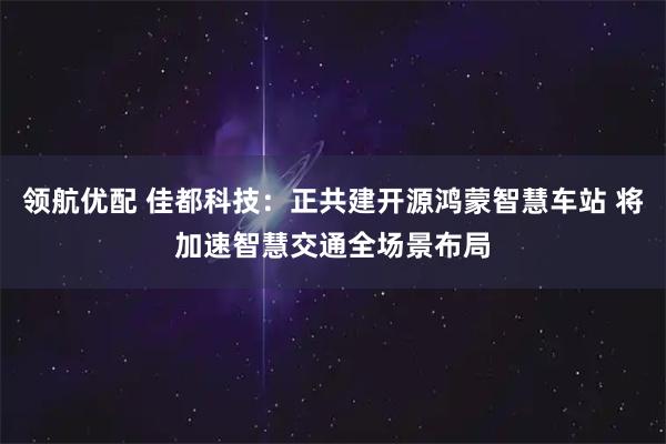 领航优配 佳都科技：正共建开源鸿蒙智慧车站 将加速智慧交通全场景布局