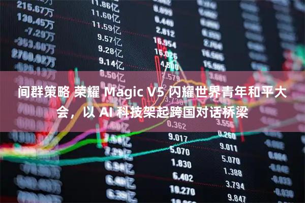间群策略 荣耀 Magic V5 闪耀世界青年和平大会，以 AI 科技架起跨国对话桥梁