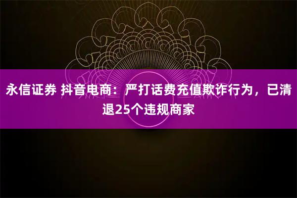 永信证券 抖音电商：严打话费充值欺诈行为，已清退25个违规商家