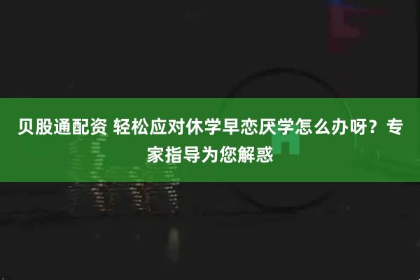 贝股通配资 轻松应对休学早恋厌学怎么办呀？专家指导为您解惑