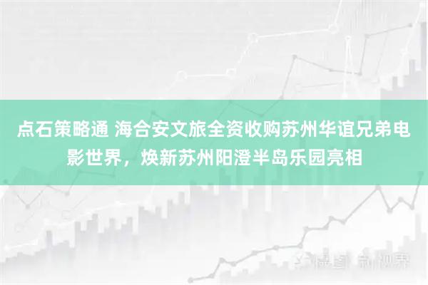 点石策略通 海合安文旅全资收购苏州华谊兄弟电影世界，焕新苏州阳澄半岛乐园亮相