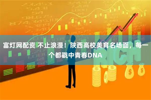 富灯网配资 不止浪漫！陕西高校美育名场面，每一个都戳中青春DNA