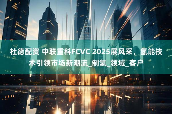 杜德配资 中联重科FCVC 2025展风采，氢能技术引领市场新潮流_制氢_领域_客户