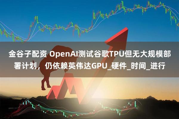 金谷子配资 OpenAI测试谷歌TPU但无大规模部署计划，仍依赖英伟达GPU_硬件_时间_进行