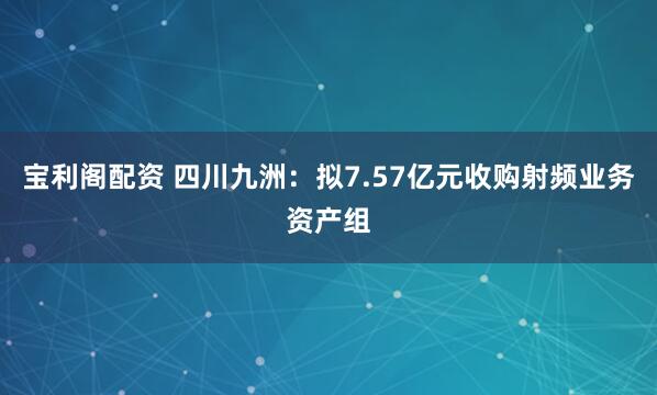 宝利阁配资 四川九洲：拟7.57亿元收购射频业务资产组