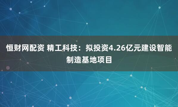 恒财网配资 精工科技：拟投资4.26亿元建设智能制造基地项目